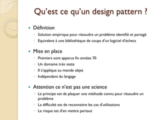 Qu’est ce qu’un design pattern ?
   Définition
    ◦ Solution empirique pour résoudre un problème identifié et partagé
    ◦ Equivalent à une bibliothèque de coups d’un logiciel d’échecs

   Mise en place
    ◦ Premiers sont apparus fin années 70
    ◦ Un domaine très vaste
    ◦ Il s’applique au monde objet
    ◦ Indépendant du langage

   Attention ce n’est pas une science
    ◦ Le principe est de plaquer une méthode connu pour résoudre un
      problème
    ◦ La difficulté est de reconnaitre les cas d’utilisations
    ◦ Le risque est d’en mettre partout
 