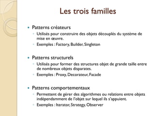 Les trois familles
   Patterns créateurs
    ◦ Utilisés pour construire des objets découplés du système de
      mise en œuvre.
    ◦ Exemples : Factory, Builder, Singleton


   Patterns structurels
    ◦ Utilisés pour former des structures objet de grande taille entre
      de nombreux objets disparates.
    ◦ Exemples : Proxy, Decorateur, Facade


   Patterns comportementaux
    ◦ Permettent de gérer des algorithmes ou relations entre objets
      indépendamment de l’objet sur lequel ils s’appuient.
    ◦ Exemples : Iterator, Strategy, Observer
 