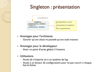 Singleton : présentation




   Avantages pour l’architecte
    ◦ Garantir qu’une classe ne possède qu’une seule instance

   Avantages pour le développeur
    ◦ Avoir un point d’accès global à l’instance

   Utilisations
    ◦ Accès de n’importe où à un système de log
    ◦ Accès à un lecteur de configurations pour ne pas rouvrir à chaque
      fois le fichier
 