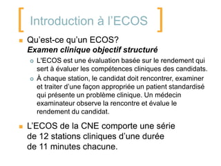 [ Introduction à l’ECOS ]
   Qu’est-ce qu’un ECOS?
    Examen clinique objectif structuré
       L'ECOS est une évaluation basée sur le rendement qui
        sert à évaluer les compétences cliniques des candidats.
       À chaque station, le candidat doit rencontrer, examiner
        et traiter d’une façon appropriée un patient standardisé
        qui présente un problème clinique. Un médecin
        examinateur observe la rencontre et évalue le
        rendement du candidat.

   L’ECOS de la CNE comporte une série
    de 12 stations cliniques d’une durée
    de 11 minutes chacune.
 