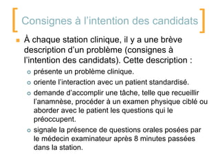 [

    Consignes à l’intention des candidats
    À chaque station clinique, il y a une brève
                                                         ]
    description d’un problème (consignes à
    l’intention des candidats). Cette description :
        présente un problème clinique.
        oriente l’interaction avec un patient standardisé.
        demande d’accomplir une tâche, telle que recueillir
         l’anamnèse, procéder à un examen physique ciblé ou
         aborder avec le patient les questions qui le
         préoccupent.
        signale la présence de questions orales posées par
         le médecin examinateur après 8 minutes passées
         dans la station.
 