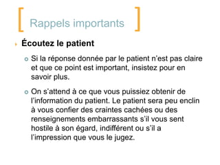 [       Rappels importants             ]
   Écoutez le patient
       Si la réponse donnée par le patient n’est pas claire
        et que ce point est important, insistez pour en
        savoir plus.
       On s’attend à ce que vous puissiez obtenir de
        l’information du patient. Le patient sera peu enclin
        à vous confier des craintes cachées ou des
        renseignements embarrassants s’il vous sent
        hostile à son égard, indifférent ou s’il a
        l’impression que vous le jugez.
 