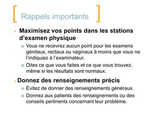 [   Rappels importants               ]
   Maximisez vos points dans les stations
    d’examen physique
       Vous ne recevrez aucun point pour les examens
        génitaux, rectaux ou vaginaux à moins que vous ne
        l’indiquiez à l’examinateur.
       Dites ce que vous faites et ce que vous trouvez,
        même si les résultats sont normaux.
Donnez       des renseignements précis
       Évitez de donner des renseignements généraux.
       Donnez aux patients des renseignements ou des
        conseils pertinents concernant leur problème.
 
