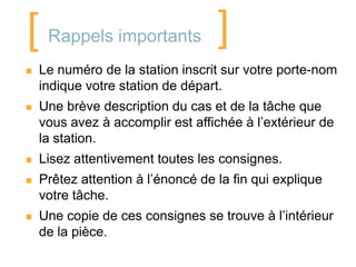 [    Rappels importants            ]
   Le numéro de la station inscrit sur votre porte-nom
    indique votre station de départ.
   Une brève description du cas et de la tâche que
    vous avez à accomplir est affichée à l’extérieur de
    la station.
   Lisez attentivement toutes les consignes.
   Prêtez attention à l’énoncé de la fin qui explique
    votre tâche.
   Une copie de ces consignes se trouve à l’intérieur
    de la pièce.
 