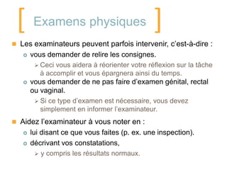 [ Examens physiques ]
 Les examinateurs peuvent parfois intervenir, c’est-à-dire :
      vous demander de relire les consignes.
         Ceci vous aidera à réorienter votre réflexion sur la tâche
          à accomplir et vous épargnera ainsi du temps.
      vous demander de ne pas faire d’examen génital, rectal
       ou vaginal.
         Si ce type d’examen est nécessaire, vous devez
          simplement en informer l’examinateur.
 Aidez l’examinateur à vous noter en :
      lui disant ce que vous faites (p. ex. une inspection).
      décrivant vos constatations,
          y compris les résultats normaux.
 
