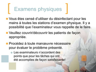 [ Examens physiques ]
 Vous êtes censé d’utiliser du désinfectant pour les
  mains à toutes les stations d’examen physique. Il y a
  possibilité que l’examinateur vous rappelle de le faire.
 Veuillez couvrir/découvrir les patients de façon
  appropriée.
 Procédez à toute manœuvre nécessaire
  pour évaluer le problème présenté.
      Les examinateurs n’accordent des
       points que pour les tâches qui ont
       été accomplies de façon satisfaisante!
 