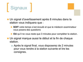 [ Signaux ]
 Un signal d’avertissement après 8 minutes dans la
  station vous indiquera que :
   SOIT votre temps s’est écoulé et que le médecin examinateur
     vous posera des questions
   OU qu’il ne vous reste que 3 minutes pour compléter la station.

 Un signal marque aussi le début et la fin de chaque
  station.
    Après le signal final, vous disposerez de 2 minutes
      pour vous rendre à la station suivante et lire les
      consignes.
 