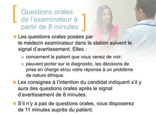 [    Questions orales
     de l’examinateur à
     partir de 8 minutes          ]
 Les questions orales posées par
    le médecin examinateur dans la station suivent le
    signal d’avertissement. Elles :
        concernent le patient que vous venez de voir;
        peuvent porter sur le diagnostic, les décisions de
         prise en charge et/ou votre réponse à un problème
         de nature éthique.
 Les consignes à l’intention du candidat indiquent s’il y
    aura des questions orales après le signal
    d’avertissement de 8 minutes.
 S’il n’y a pas de questions orales, vous disposerez
    de 11 minutes auprès du patient.
 