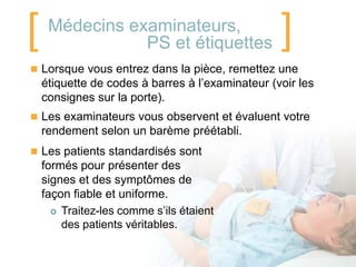 [    Médecins examinateurs,
                PS et étiquettes                  ]
 Lorsque vous entrez dans la pièce, remettez une
    étiquette de codes à barres à l’examinateur (voir les
    consignes sur la porte).
 Les examinateurs vous observent et évaluent votre
    rendement selon un barème préétabli.
 Les patients standardisés sont
    formés pour présenter des
    signes et des symptômes de
    façon fiable et uniforme.
       Traitez-les comme s’ils étaient
        des patients véritables.
 