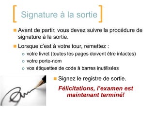 [ Signature à la sortie]
 Avant de partir, vous devez suivre la procédure de
  signature à la sortie.
 Lorsque c’est à votre tour, remettez :
      votre livret (toutes les pages doivent être intactes)
      votre porte-nom
      vos étiquettes de code à barres inutilisées

                    Signez le registre de sortie.

                      Félicitations, l’examen est
                         maintenant terminé!
 