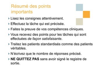 Résumé des points
  importants
Lisez les consignes attentivement.
Effectuez la tâche qui est précisée.
Faites la preuve de vos compétences cliniques.
Vous recevez des points pour les tâches qui sont
 effectuées de façon satisfaisante.
Traitez les patients standardisés comme des patients
 véritables.
N’écrivez que le nombre de réponses précisé.
NE QUITTEZ PAS sans avoir signé le registre de
 sortie.
 