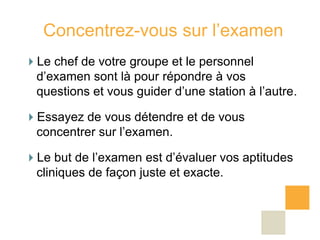 Concentrez-vous sur l’examen
Le chef de votre groupe et le personnel
 d’examen sont là pour répondre à vos
 questions et vous guider d’une station à l’autre.

Essayez de vous détendre et de vous
 concentrer sur l’examen.

Le but de l’examen est d’évaluer vos aptitudes
 cliniques de façon juste et exacte.
 