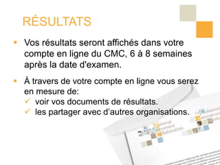 RÉSULTATS
 Vos résultats seront affichés dans votre
  compte en ligne du CMC, 6 à 8 semaines
  après la date d'examen.
 À travers de votre compte en ligne vous serez
  en mesure de:
   voir vos documents de résultats.
   les partager avec d’autres organisations.
 