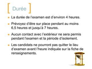 [ Durée ]
   La durée de l’examen est d’environ 4 heures.
   Prévoyez d’être sur place pendant au moins
    6,5 heures et jusqu’à 7 heures.
   Aucun contact avec l’extérieur ne sera permis
    pendant l’examen et la période d’isolement.
   Les candidats ne pourront pas quitter le lieu
    d’examen avant l’heure indiquée sur la fiche de
    renseignements.
 