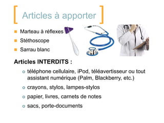 [ Articles à apporter ]
 Marteau à réflexes

 Stéthoscope

 Sarrau blanc

Articles INTERDITS :
      téléphone cellulaire, iPod, téléavertisseur ou tout
       assistant numérique (Palm, Blackberry, etc.)
      crayons, stylos, lampes-stylos
      papier, livres, carnets de notes
      sacs, porte-documents
 