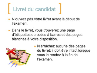 [ Livret du candidat ]
   N’ouvrez pas votre livret avant le début de
    l’examen.
   Dans le livret, vous trouverez une page
    d’étiquettes de codes à barres et des pages
    blanches à votre disposition.
                     N’arrachez aucune des pages
                      du livret; il doit être intact lorsque
                      vous le rendez à la fin de
                      l’examen.
 