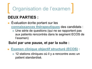 [ Organisation de l’examen]
DEUX PARTIES :
   Évaluation écrite portant sur les
    connaissances thérapeutiques des candidats :
       Une série de questions (qui ne se rapportent pas
        aux patients rencontrés dans le segment ECOS de
        l’examen)
Suivi par une pause, et par la suite :
   Examen clinique objectif structuré (ECOS) :
       12 stations cliniques où il y a rencontre avec un
        patient standardisé.
 