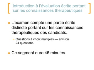 [   Introduction à l’évaluation écrite portant
    sur les connaissances thérapeutiques         ]
   L’examen compte une partie écrite
    distincte portant sur les connaissances
    thérapeutiques des candidats.
       Questions à choix multiples — environ
        24 questions.


   Ce segment dure 45 minutes.
 
