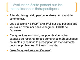 [   L’évaluation écrite portant sur les
    connaissances thérapeutiques                        ]
   Attendez le signal du personnel d’examen avant de
    commencer.
   Les questions NE PORTENT PAS sur des patients que
    vous allez examiner dans le segment ECOS de
    l’examen.
   Ces questions sont conçues pour évaluer votre
    capacité de reconnaître des démarches thérapeutiques
    courantes, y compris la prescription de médicaments
    pour des problèmes cliniques courants.
   Lisez les questions attentivement.
 