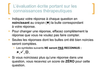 [   L’évaluation écrite portant sur les
    connaissances thérapeutiques                         ]
 Indiquez votre réponse à chaque question en
  noircissant au crayon () la bulle correspondant
  à votre réponse.
 Pour changer une réponse, effacez complètement la
  réponse que vous ne voulez pas faire compter.
 Seules les réponses dont les bulles ont été bien noircies
  seront comptées.
     Les symboles suivants NE seront PAS RECONNUS :
      ,,.
 Si vous noircissez plus qu’une réponse dans une
  question, vous recevrez un score de ZÉRO pour cette
  question.
 