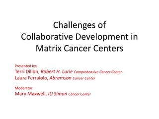 Challenges of
Collaborative Development in
Matrix Cancer Centers
Presented by:
Terri Dillon, Robert H. Lurie Comprehensive Cancer Center
Laura Ferraiolo, Abramson Cancer Center
Moderator:
Mary Maxwell, IU Simon Cancer Center
 