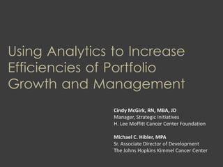 Using Analytics to Increase
Efficiencies of Portfolio
Growth and Management
Cindy McGirk, RN, MBA, JD
Manager, Strategic Initiatives
H. Lee Moffitt Cancer Center Foundation
Michael C. Hibler, MPA
Sr. Associate Director of Development
The Johns Hopkins Kimmel Cancer Center
 