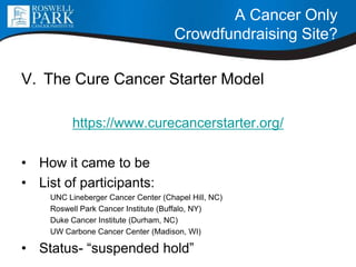V. The Cure Cancer Starter Model
https://www.curecancerstarter.org/
• How it came to be
• List of participants:
UNC Lineberger Cancer Center (Chapel Hill, NC)
Roswell Park Cancer Institute (Buffalo, NY)
Duke Cancer Institute (Durham, NC)
UW Carbone Cancer Center (Madison, WI)
• Status- “suspended hold”
A Cancer Only
Crowdfundraising Site?
 