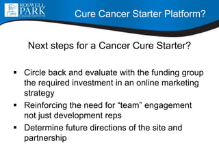 Cure Cancer Starter Platform?
Next steps for a Cancer Cure Starter?
 Circle back and evaluate with the funding group
the required investment in an online marketing
strategy
 Reinforcing the need for “team” engagement
not just development reps
 Determine future directions of the site and
partnership
 