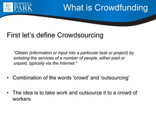What is Crowdfunding
First let’s define Crowdsourcing
“Obtain (information or input into a particular task or project) by
enlisting the services of a number of people, either paid or
unpaid, typically via the Internet.”
• Combination of the words 'crowd' and 'outsourcing’
• The idea is to take work and outsource it to a crowd of
workers
 