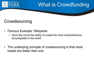 What is Crowdfunding
Crowdsourcing
• Famous Example: Wikipedia
• Gave the crowd the ability to create the most comprehensive
encyclopedia in the world
• The underlying principle of crowdsourcing is that more
heads are better than one
 