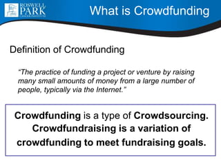What is Crowdfunding
Definition of Crowdfunding
“The practice of funding a project or venture by raising
many small amounts of money from a large number of
people, typically via the Internet.”
Crowdfunding is a type of Crowdsourcing.
Crowdfundraising is a variation of
crowdfunding to meet fundraising goals.
 