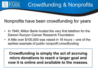 Crowdfunding & Nonprofits
Nonprofits have been crowdfunding for years
• In 1949, Milton Berle hosted the very first telethon for the
Damon Runyon Cancer Research Foundation
• A little over $100,000 was raised in 16 hours – one of the
earliest example of public nonprofit crowdfunding
Crowdfunding is simply the act of accruing
micro donations to reach a larger goal and
now it is online and available to the masses.
 