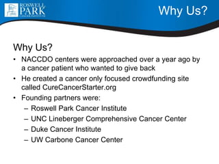 Why Us?
Why Us?
• NACCDO centers were approached over a year ago by
a cancer patient who wanted to give back
• He created a cancer only focused crowdfunding site
called CureCancerStarter.org
• Founding partners were:
– Roswell Park Cancer Institute
– UNC Lineberger Comprehensive Cancer Center
– Duke Cancer Institute
– UW Carbone Cancer Center
 