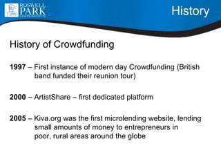 History
History of Crowdfunding
1997 – First instance of modern day Crowdfunding (British
band funded their reunion tour)
2000 – ArtistShare – first dedicated platform
2005 – Kiva.org was the first microlending website, lending
small amounts of money to entrepreneurs in
poor, rural areas around the globe
 