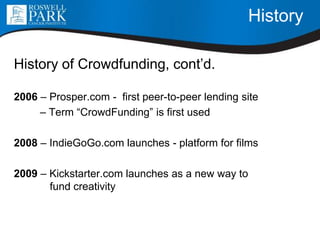History
History of Crowdfunding, cont’d.
2006 – Prosper.com - first peer-to-peer lending site
– Term “CrowdFunding” is first used
2008 – IndieGoGo.com launches - platform for films
2009 – Kickstarter.com launches as a new way to
fund creativity
 