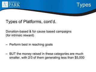 Types
Types of Platforms, cont’d.
Donation-based & for cause based campaigns
(for intrinsic reward)
– Perform best in reaching goals
– BUT the money raised in these categories are much
smaller, with 2/3 of them generating less than $5,000
 