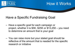 How it Works
Have a Specific Fundraising Goal
– Have a specific goal for each campaign or
project, whether it is $5K, $25K or $13,250 – you need
to determine an amount that is your goal
– You can raise more but your stated goal should be
reflective of the amount that is needed for the specific
research or initiative
 