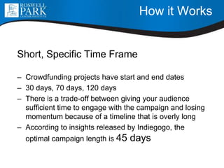 How it Works
Short, Specific Time Frame
– Crowdfunding projects have start and end dates
– 30 days, 70 days, 120 days
– There is a trade-off between giving your audience
sufficient time to engage with the campaign and losing
momentum because of a timeline that is overly long
– According to insights released by Indiegogo, the
optimal campaign length is 45 days
 