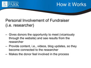 How it Works
Personal Involvement of Fundraiser
(i.e. researcher)
– Gives donors the opportunity to meet (vicariously
through the website) and see results from the
researcher
– Provide content, i.e., videos, blog updates, so they
become connected to the researcher
– Makes the donor feel involved in the process
 