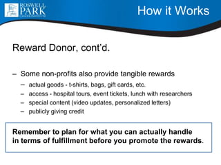 How it Works
Reward Donor, cont’d.
– Some non-profits also provide tangible rewards
– actual goods - t-shirts, bags, gift cards, etc.
– access - hospital tours, event tickets, lunch with researchers
– special content (video updates, personalized letters)
– publicly giving credit
Remember to plan for what you can actually handle
in terms of fulfillment before you promote the rewards.
 