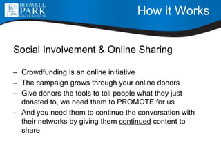 How it Works
Social Involvement & Online Sharing
– Crowdfunding is an online initiative
– The campaign grows through your online donors
– Give donors the tools to tell people what they just
donated to, we need them to PROMOTE for us
– And you need them to continue the conversation with
their networks by giving them continued content to
share
 