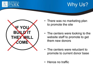 Why Us?
• There was no marketing plan
to promote the site
• The centers were looking to the
website staff to promote to get
them new donors
• The centers were reluctant to
promote to current donor base
• Hence no traffic
IF YOU
BUILD IT
THEY WILL
COME
 