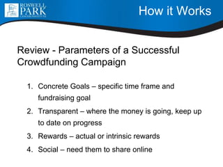How it Works
Review - Parameters of a Successful
Crowdfunding Campaign
1. Concrete Goals – specific time frame and
fundraising goal
2. Transparent – where the money is going, keep up
to date on progress
3. Rewards – actual or intrinsic rewards
4. Social – need them to share online
 