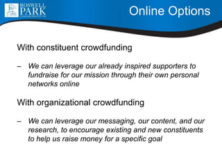 Online Options
With constituent crowdfunding
– We can leverage our already inspired supporters to
fundraise for our mission through their own personal
networks online
With organizational crowdfunding
– We can leverage our messaging, our content, and our
research, to encourage existing and new constituents
to help us raise money for a specific goal
 
