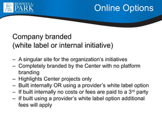 Online Options
Company branded
(white label or internal initiative)
– A singular site for the organization’s initiatives
– Completely branded by the Center with no platform
branding
– Highlights Center projects only
– Built internally OR using a provider’s white label option
– If built internally no costs or fees are paid to a 3rd party
– If built using a provider’s white label option additional
fees will apply
 