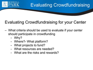 Evaluating Crowdfundraising for your Center
– What criteria should be used to evaluate if your center
should participate in crowdfunding
- Why?
- Where?- What platform?
- What projects to fund?
- What resources are needed?
- What are the risks and rewards?
Evaluating Crowdfundraising
 