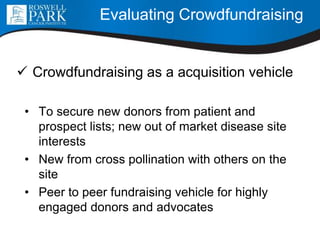  Crowdfundraising as a acquisition vehicle
• To secure new donors from patient and
prospect lists; new out of market disease site
interests
• New from cross pollination with others on the
site
• Peer to peer fundraising vehicle for highly
engaged donors and advocates
Evaluating Crowdfundraising
 
