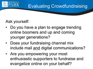 Evaluating Crowdfundraising
Ask yourself:
• Do you have a plan to engage trending
online boomers and up and coming
younger generations?
• Does your fundraising channel mix
include mail and digital communications?
• Are you empowering your most
enthusiastic supporters to fundraise and
evangelize online on your behalf?
 