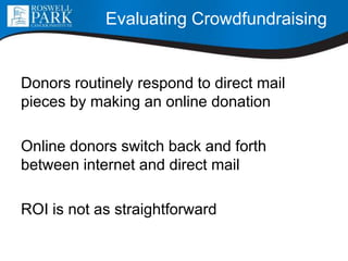 Donors routinely respond to direct mail
pieces by making an online donation
Online donors switch back and forth
between internet and direct mail
ROI is not as straightforward
Evaluating Crowdfundraising
 