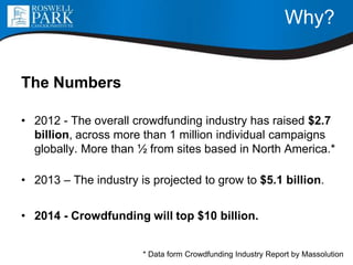 Why?
The Numbers
• 2012 - The overall crowdfunding industry has raised $2.7
billion, across more than 1 million individual campaigns
globally. More than ½ from sites based in North America.*
• 2013 – The industry is projected to grow to $5.1 billion.
• 2014 - Crowdfunding will top $10 billion.
* Data form Crowdfunding Industry Report by Massolution
 